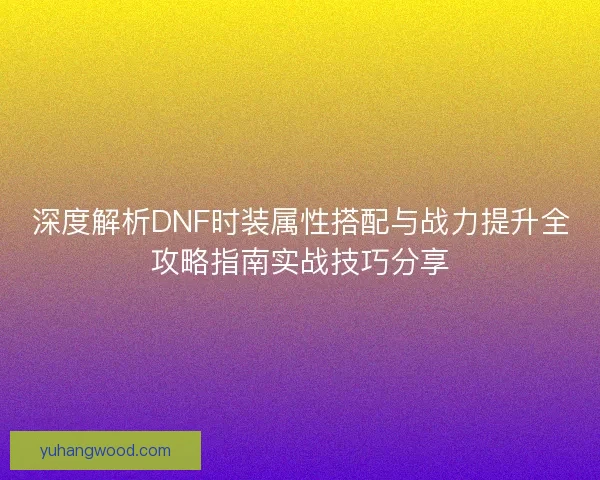 深度解析DNF时装属性搭配与战力提升全攻略指南实战技巧分享