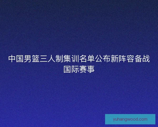 中国男篮三人制集训名单公布新阵容备战国际赛事
