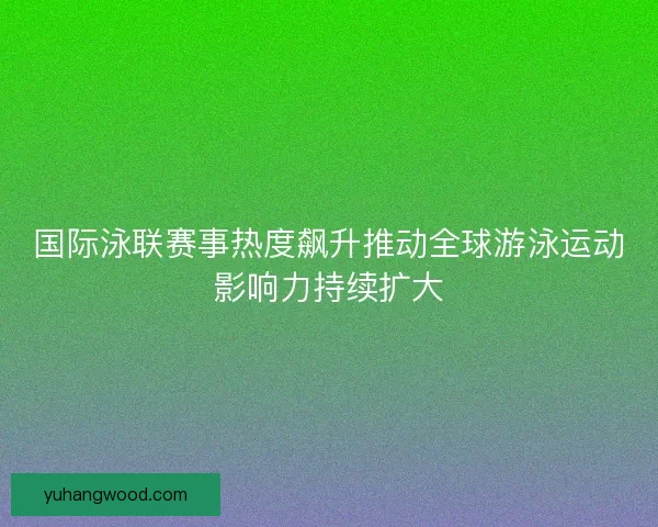 国际泳联赛事热度飙升推动全球游泳运动影响力持续扩大